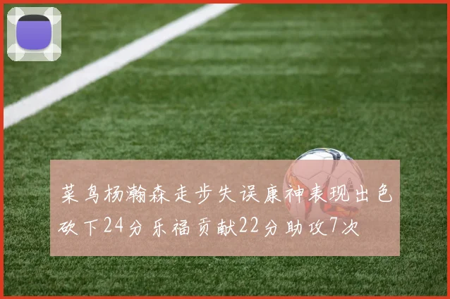 菜鸟杨瀚森走步失误康神表现出色砍下24分乐福贡献22分助攻7次