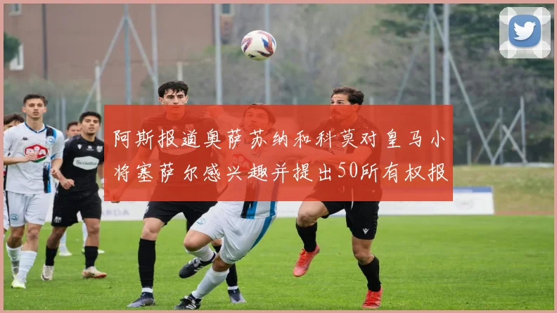 阿斯报道奥萨苏纳和科莫对皇马小将塞萨尔感兴趣并提出50所有权报价