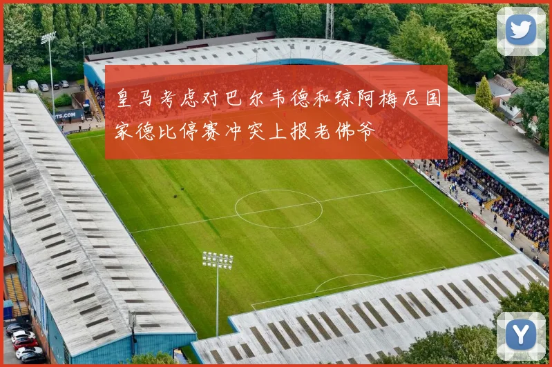 皇马考虑对巴尔韦德和琼阿梅尼国家德比停赛冲突上报老佛爷