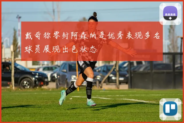 戴奇称零封阿森纳是优秀表现多名球员展现出色状态
