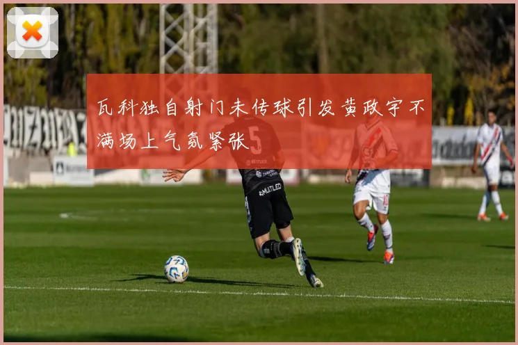 瓦科独自射门未传球引发黄政宇不满场上气氛紧张