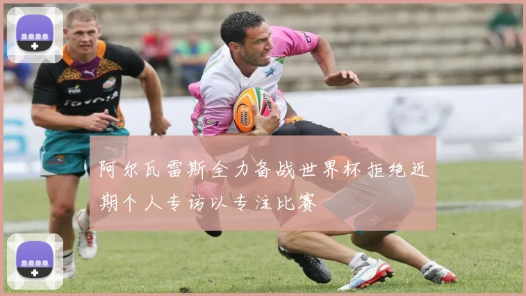 阿尔瓦雷斯全力备战世界杯拒绝近期个人专访以专注比赛