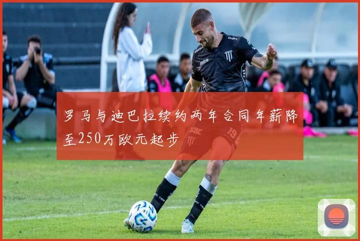 罗马与迪巴拉续约两年合同年薪降至250万欧元起步