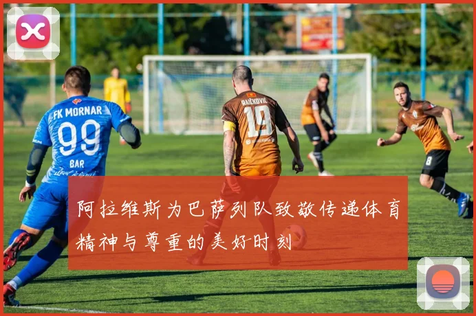 阿拉维斯为巴萨列队致敬传递体育精神与尊重的美好时刻